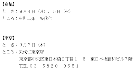 【京都】とき：９月４日（月）、５日（水）　ところ：室町二条　矢代仁　【東京】とき：９月７日（木）　ところ：矢代仁東京店　東京都中央区東日本橋２丁目１−６東日本橋藤和ビル７階 TEL03−5820−0651